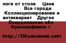 ноги от стола. › Цена ­ 12 000 - Все города Коллекционирование и антиквариат » Другое   . Свердловская обл.,Красноуфимск г.